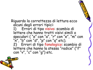    Riguardo la correttezza di lettura ecco alcuni degli errori tipici:                                                                    1)     Errori di tipo visivo: scambio di lettere che hanno tratti visivi simili o speculari ( “e” con “a”, “r” con “e”, “m” con “n”, “b” con “d”, “p” con “q” etc).                                   2)    Errori di tipo fonologico: scambio di lettere che hanno la stessa “radice” (“f” con “v”, “c” con “g”) etc. 