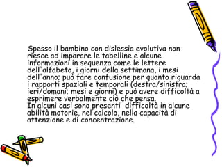     Spesso il bambino con dislessia evolutiva non riesce ad imparare le tabelline e alcune informazioni in sequenza come le lettere dell'alfabeto, i giorni della settimana, i mesi dell'anno; può fare confusione per quanto riguarda i rapporti spaziali e temporali (destra/sinistra; ieri/domani; mesi e giorni) e può avere difficoltà a esprimere verbalmente ciò che pensa.                        In alcuni casi sono presenti  difficoltà in alcune abilità motorie, nel calcolo, nella capacità di attenzione e di concentrazione. 