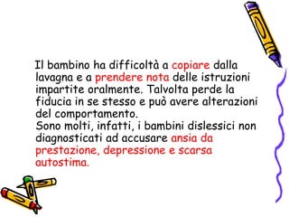    Il bambino ha difficoltà a copiare dalla lavagna e a prendere nota delle istruzioni impartite oralmente. Talvolta perde la fiducia in se stesso e può avere alterazioni del comportamento.                                         Sono molti, infatti, i bambini dislessici non diagnosticati ad accusare ansia da prestazione, depressione e scarsa autostima. 