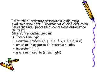    I disturbi di scrittura associate alla dislessia evolutiva sono detti “Disortografie” cioè difficoltà nel realizzare i processi di correzione automatica del testo.                                                                               Gli errori si distinguono in:   1)  Errori fonologiciScambio grafemi (b-p, b-d, f-v, r-l, p-q, a-e)omissioni o aggiunte di lettere o sillabeinversioni (il-li)grafema inesatto (sh,sch, ghi)