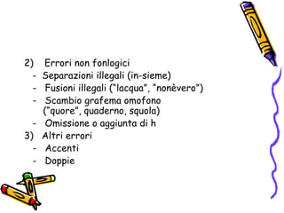 2)    Errori non fonlogici   -  Separazioni illegali (in-sieme)   -   Fusioni illegali (“lacqua”, “nonèvero”)   -   Scambio grafema omofono (“quore”, quaderno, squola)   -   Omissione o aggiunta di h3)   Altri errori   -   Accenti   -   Doppie 