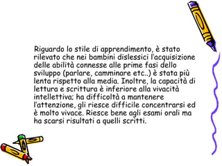        Riguardo lo stile di apprendimento, è stato rilevato che nei bambini dislessici l’acquisizione delle abilità connesse alle prime fasi dello sviluppo (parlare, camminare etc..) è stata più lenta rispetto alla media. Inoltre, la capacità di lettura e scrittura è inferiore alla vivacità intellettiva; ha difficoltà a mantenere l’attenzione, gli riesce difficile concentrarsi ed è molto vivace. Riesce bene agli esami orali ma ha scarsi risultati a quelli scritti.