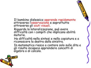        Il bambino dislessico apprende rapidamente attraverso l’osservazione e soprattutto attraverso gli aiuti visuali.       Riguardo la lateralizzazione, può avere difficoltà con i compiti che implicano abilità motorie.        Ha difficoltà nella sintesi e nella copiatura e a riconoscere la destra dalla sinistra.       In matematica riesce a contare solo sulle dita e gli risulta incapace apprendere concetti di algebra o di calcolo.