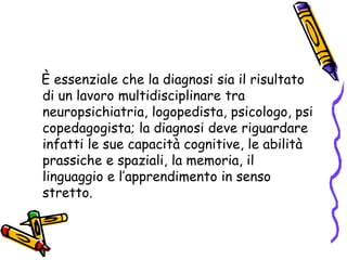    È essenziale che la diagnosi sia il risultato di un lavoro multidisciplinare tra neuropsichiatria, logopedista, psicologo, psicopedagogista; la diagnosi deve riguardare infatti le sue capacità cognitive, le abilità prassiche e spaziali, la memoria, il linguaggio e l’apprendimento in senso stretto.