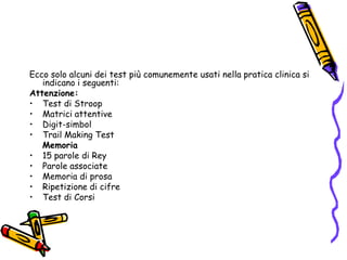 Ecco solo alcuni dei test più comunemente usati nella pratica clinica si indicano i seguenti:Attenzione:Test di StroopMatrici attentiveDigit-simbolTrail Making TestMemoria15 parole di ReyParole associateMemoria di prosaRipetizione di cifreTest di Corsi