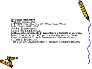    Efficienza intellettivaWISC/R. Edizioni O.S. LEITER/R. Ediz. Stoelting CO., Wheat Lane, Wood Dale, Illinois, 60191 USA MS 4-8. Edizioni Junior PM47 e PM38. Edizioni O.S. Lettura nelle componenti di Correttezza e Rapidità di un branoNuove Prove di Lettura M.T. per la scuola elementare e Nuove Prove di Lettura M.T. per la Scuola Media Inferiore Cornoldi C., Colpo G. Edizioni O.S.Test GIO-MA. Giovanardi Rossi P., Malaguti T. Edizioni del Cerro