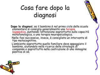 Cosa fare dopo la diagnosi  Dopo la diagnosi, se il bambino è nel primo ciclo della scuola elementare si consiglia generalmente una terapia logopedica, puntando l’attenzione soprattutto sulla capacità metafonologica, o una terapia neuropsicologica.     Nelle fasi successive, invece, è consigliato un intervento di tipo metacognitivo.    L’ambiente soprattutto quello familiare deve appoggiare il bambino, aiutandolo nella ricerca delle strategie di compenso e soprattutto nella costruzione di una immagine positiva di sé. 