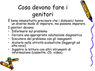 Cosa devono fare i genitoriÈ bene innanzitutto precisare che i dislessici hanno un diverso modo di imparare, ma possono imparare.I genitori devono:Informarsi sul problemaCercare una appropriata valutazione diagnostica Discutere del problema con gli insegnantiAiutarlo nelle attività scolastiche (leggergli ad alta voce)Supplire la lettura con altri strumenti di informazione (cassette, CD, video).