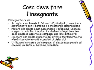 Cosa deve fare l‘insegnanteL’insegnante deve:Accogliere realmente la “diversità”, studiarla, comunicare serenamente con il bambino e dimostrargli comprensione Parlare alla classe e non nascondere il problema (un modo suggerito dalla Dott. Meloni è chiedere ad ogni bambino della classe di esporre ai compagni una loro difficoltà) Spiegare alla classe il perché del diverso trattamento che viene riservato in varie occasioni ai dislessiciUtilizzare le risorse dei compagni di classe assegnando ad esempio un Tutor al bambino dislessico