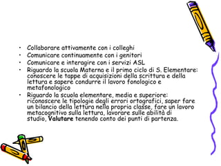 Collaborare attivamente con i colleghiComunicare continuamente con i genitoriComunicare e interagire con i servizi ASLRiguardo la scuola Materna e il primo ciclo di S. Elementare: conoscere le tappe di acquisizioni della scrittura e della lettura e sapere condurre il lavoro fonologico e metafonologicoRiguardo la scuola elementare, media e superiore: riconoscere le tipologie degli errori ortografici, saper fare un bilancio della lettura nella propria classe, fare un lavoro metacognitivo sulla lettura, lavorare sulle abilità di studio, Valutare tenendo conto dei punti di partenza.