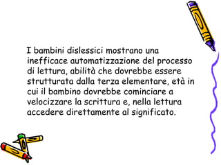    I bambini dislessici mostrano una inefficace automatizzazione del processo di lettura, abilità che dovrebbe essere strutturata dalla terza elementare, età in cui il bambino dovrebbe cominciare a velocizzare la scrittura e, nella lettura accedere direttamente al significato. 