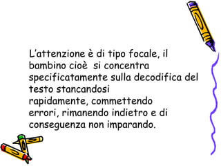    L’attenzione è di tipo focale, il bambino cioè  si concentra specificatamente sulla decodifica del testo stancandosi rapidamente, commettendo errori, rimanendo indietro e di conseguenza non imparando. 