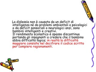 La dislessia non è causata da un deficit di intelligenza né da problemi ambientali o psicologici o da deficit sensoriali o neurologici anzi, sono bambini intelligenti e creativi.                                         Il rendimento scolastico è spesso discontinuo portando gli insegnanti a credere che il bambino abbia difficoltà logica; in realtà la difficoltà maggiore consiste nel decifrare il codice scritto per compiere ragionamenti. 