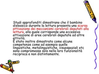     Studi approfonditi dimostrano che il bambino dislessico durante la lettura presenta una scarsa attivazione dei meccanismi cerebrali deputati alla lettura, alla quale corrisponde una eccessiva attivazione di aree cerebrali deputate ad altre attività.                                                                  È stato inoltre dimostrato come alcune competenze come ad esempio quelle linguistiche, metalinguistiche, visuospaziali etc sono compromesse solo nella loro funzionalità reciproca e non distintamente. 