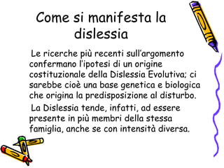 Come si manifesta la dislessia    Le ricerche più recenti sull’argomento confermano l’ipotesi di un origine costituzionale della Dislessia Evolutiva; ci sarebbe cioè una base genetica e biologica che origina la predisposizione al disturbo.     La Dislessia tende, infatti, ad essere presente in più membri della stessa famiglia, anche se con intensità diversa. 
