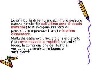    Le difficoltà di lettura e scrittura possono essere notate fin dall’ultimo anno di scuola materna (se si svolgono esercizi di               pre-lettura e pre-scrittura) o in prima elementare.    Nella dislessia evolutiva ciò che è distolto è la correttezza e la rapidità con cui si legge, la comprensione del testo è variabile, generalmente buona o sufficiente. 