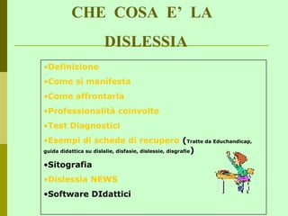 CHE COSA E’ LA
DISLESSIA
•Definizione
•Come si manifesta
•Come affrontarla
•Professionalità coinvolte
•Test Diagnostici
•Esempi di schede di recupero (Tratte da Educhandicap,
guida didattica su dislalie, disfasie, dislessie, disgrafie)
•Sitografia
•Dislessia NEWS
•Software DIdattici
 