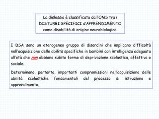 La dislessia è classificata dall’OMS tra i
DISTURBI SPECIFICI d’APPRENDIMENTO
come disabilità di origine neurobiologica.
I DSA sono un eterogeneo gruppo di disordini che implicano difficoltà
nell’acquisizione delle abilità specifiche in bambini con intelligenza adeguata
all’età che non abbiano subito forme di deprivazione scolastica, affettiva o
sociale.
Determinano, pertanto, importanti compromissioni nell’acquisizione delle
abilità scolastiche fondamentali del processo di istruzione e
apprendimento.
 