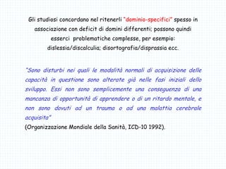 Gli studiosi concordano nel ritenerli “dominio-specifici” spesso in
associazione con deficit di domini differenti; possono quindi
esserci problematiche complesse, per esempio:
dislessia/discalculia; disortografia/disprassia ecc.
“Sono disturbi nei quali le modalità normali di acquisizione delle
capacità in questione sono alterate già nelle fasi iniziali dello
sviluppo. Essi non sono semplicemente una conseguenza di una
mancanza di opportunità di apprendere o di un ritardo mentale, e
non sono dovuti ad un trauma o ad una malattia cerebrale
acquisita”
(Organizzazione Mondiale della Sanità, ICD-10 1992).
 