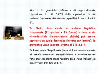 Mentre le generiche difficoltà di apprendimento
riguardano circa il 10-20% della popolazione in età
scolare, l’incidenza dei disturbi specifici è tra il 2 ed il
5%.
In Italia, dove esiste un sistema linguistico
trasparente (21 grafemi e 26 fonemi) e dove la via
visivo-lessicale (riconoscimento globale) può essere
sostituita da quella fonologica (lettera per lettera), la
prevalenza viene valutata intorno al 2,5-3,5 %.
In Paesi come l’Inghilterra (dove vi è un numero elevato
di parole irregolari, monosillabiche e corrispondenze
fono-grafiche molto meno regolari della lingua italiana), la
percentuale sale fino al 10%.
 