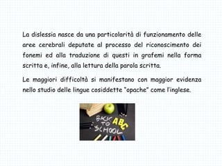 La dislessia nasce da una particolarità di funzionamento delle
aree cerebrali deputate al processo del riconoscimento dei
fonemi ed alla traduzione di questi in grafemi nella forma
scritta e, infine, alla lettura della parola scritta.
Le maggiori difficoltà si manifestano con maggior evidenza
nello studio delle lingue cosiddette “opache” come l’inglese.
 
