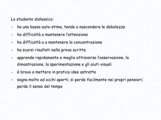 Lo studente dislessico:
- ha una bassa auto-stima, tende a nascondere le debolezze
- ha difficoltà a mantenere l’attenzione
- ha difficoltà a a mantenere la concentrazione
- ha scarsi risultati nelle prove scritte
- apprende rapidamente e meglio attraverso l’osservazione, la
dimostrazione, la sperimentazione e gli aiuti visuali
- è bravo a mettere in pratica idee astratte
- sogna molto ad occhi aperti; si perde facilmente nei propri pensieri;
perde il senso del tempo
 