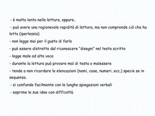 -- è molto lento nella lettura, oppure..
-- può avere una ragionevole rapidità di lettura, ma non comprende ciò che ha
letto (iperlessia)
- non legge mai per il gusto di farlo
- può essere distratto dal riconoscere “disegni” nel testo scritto
- legge male ad alta voce
- durante la lettura può provare mal di testa o malessere
- tende a non ricordare le elencazioni (nomi, cose, numeri, ecc.) specie se in
sequenza.
-- si confonde facilmente con le lunghe spiegazioni verbali
-- esprime le sue idee con difficoltà.
 
