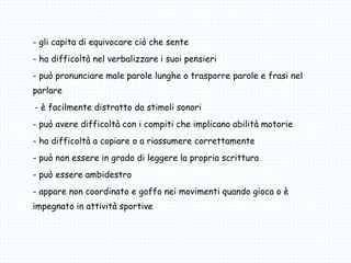 - gli capita di equivocare ciò che sente
- ha difficoltà nel verbalizzare i suoi pensieri
- può pronunciare male parole lunghe o trasporre parole e frasi nel
parlare
-- è facilmente distratto da stimoli sonori
- può avere difficoltà con i compiti che implicano abilità motorie
- ha difficoltà a copiare o a riassumere correttamente
- può non essere in grado di leggere la propria scrittura
- può essere ambidestro
- appare non coordinato e goffo nei movimenti quando gioca o è
impegnato in attività sportive
 