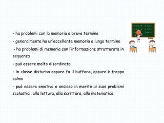 - ha problemi con la memoria a breve termine
- generalmente ha un’eccellente memoria a lungo termine
-- ha problemi di memoria con l’informazione strutturata in
sequenza
- può essere molto disordinato
- in classe disturba oppure fa il buffone, oppure è troppo
calmo
- può essere emotivo o ansioso in merito ai suoi problemi
scolastici, alla lettura, alla scrittura, alla matematica
 