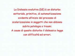 La Dislessia evolutiva (DE) è un disturbo
settoriale, primitivo, di automatizzazione
evidente all’inizio del processo di
scolarizzazione in soggetti che non abbiano
subito patologie o traumi.
A causa di questo disturbo il dislessico legge
con difficoltà ed errori.
 