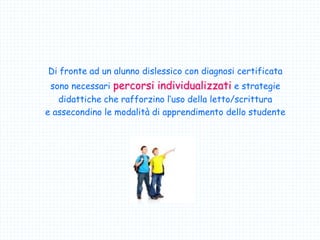 Di fronte ad un alunno dislessico con diagnosi certificata
sono necessari percorsi individualizzati e strategie
didattiche che rafforzino l’uso della letto/scrittura
e assecondino le modalità di apprendimento dello studente
 