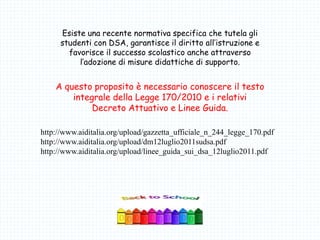 Esiste una recente normativa specifica che tutela gli
studenti con DSA, garantisce il diritto all’istruzione e
favorisce il successo scolastico anche attraverso
l’adozione di misure didattiche di supporto.
A questo proposito è necessario conoscere il testo
integrale della Legge 170/2010 e i relativi
Decreto Attuativo e Linee Guida.
http://www.aiditalia.org/upload/gazzetta_ufficiale_n_244_legge_170.pdf
http://www.aiditalia.org/upload/dm12luglio2011sudsa.pdf
http://www.aiditalia.org/upload/linee_guida_sui_dsa_12luglio2011.pdf
 
