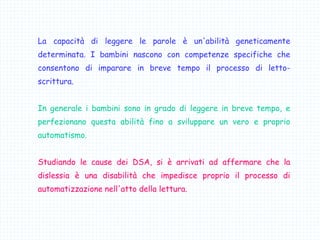 La capacità di leggere le parole è un'abilità geneticamente
determinata. I bambini nascono con competenze specifiche che
consentono di imparare in breve tempo il processo di letto-
scrittura.
In generale i bambini sono in grado di leggere in breve tempo, e
perfezionano questa abilità fino a sviluppare un vero e proprio
automatismo.
Studiando le cause dei DSA, si è arrivati ad affermare che la
dislessia è una disabilità che impedisce proprio il processo di
automatizzazione nell'atto della lettura.
 