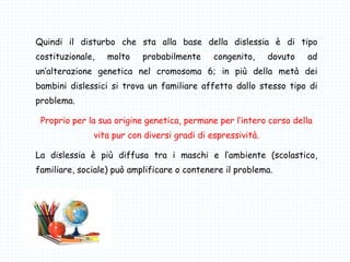 Quindi il disturbo che sta alla base della dislessia è di tipo
costituzionale, molto probabilmente congenito, dovuto ad
un’alterazione genetica nel cromosoma 6; in più della metà dei
bambini dislessici si trova un familiare affetto dallo stesso tipo di
problema.
Proprio per la sua origine genetica, permane per l’intero corso della
vita pur con diversi gradi di espressività.
La dislessia è più diffusa tra i maschi e l’ambiente (scolastico,
familiare, sociale) può amplificare o contenere il problema.
 