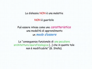 La dislessia NON è una malattia
NON è guaribile
Può essere intesa come una caratteristica
una modalità di apprendimento
un modo d’essere
La “conseguenza funzionale di una peculiare
architettura neurofisiologica […] che in quanto tale
non è modificabile” (G. Stella).
 