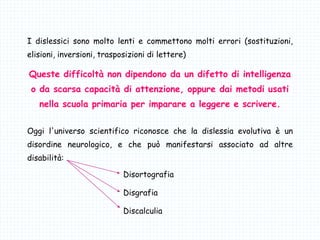 I dislessici sono molto lenti e commettono molti errori (sostituzioni,
elisioni, inversioni, trasposizioni di lettere)
Queste difficoltà non dipendono da un difetto di intelligenza
o da scarsa capacità di attenzione, oppure dai metodi usati
nella scuola primaria per imparare a leggere e scrivere.
Oggi l'universo scientifico riconosce che la dislessia evolutiva è un
disordine neurologico, e che può manifestarsi associato ad altre
disabilità:
Disortografia
Disgrafia
Discalculia
 