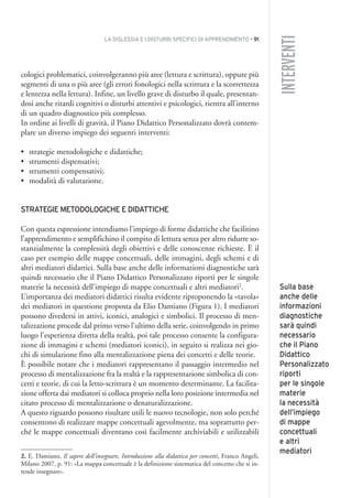 LA DISLESSIA E I DISTURBI SPECIFICI DI APPRENDIMENTO • 91
INTERVENTI
cologici problematici, coinvolgeranno più aree (lettura e scrittura), oppure più
segmenti di una o più aree (gli errori fonologici nella scrittura e la scorrettezza
e lentezza nella lettura). Infine, un livello grave di disturbo il quale, presentan-
dosi anche ritardi cognitivi o disturbi attentivi e psicologici, rientra all’interno
di un quadro diagnostico più complesso.
In ordine ai livelli di gravità, il Piano Didattico Personalizzato dovrà contem-
plare un diverso impiego dei seguenti interventi:
• strategie metodologiche e didattiche;
• strumenti dispensativi;
• strumenti compensativi;
• modalità di valutazione.
STRATEGIE METODOLOGICHE E DIDATTICHE
Con questa espressione intendiamo l’impiego di forme didattiche che facilitino
l’apprendimento e semplifichino il compito di lettura senza per altro ridurre so-
stanzialmente la complessità degli obiettivi e delle conoscenze richieste. È il
caso per esempio delle mappe concettuali, delle immagini, degli schemi e di
altri mediatori didattici. Sulla base anche delle informazioni diagnostiche sarà
quindi necessario che il Piano Didattico Personalizzato riporti per le singole
materie la necessità dell’impiego di mappe concettuali e altri mediatori2
.
L’importanza dei mediatori didattici risulta evidente riproponendo la «tavola»
dei mediatori in questione proposta da Elio Damiano (Figura 1). I mediatori
possono divedersi in attivi, iconici, analogici e simbolici. Il processo di men-
talizzazione procede dal primo verso l’ultimo della serie, coinvolgendo in primo
luogo l’esperienza diretta della realtà, poi tale processo consente la configura-
zione di immagini e schemi (mediatori iconici), in seguito si realizza nei gio-
chi di simulazione fino alla mentalizzazione piena dei concetti e delle teorie.
È possibile notare che i mediatori rappresentano il passaggio intermedio nel
processo di mentalizzazione fra la realtà e la rappresentazione simbolica di con-
cetti e teorie, di cui la letto-scrittura è un momento determinante. La facilita-
zione offerta dai mediatori si colloca proprio nella loro posizione intermedia nel
citato processo di mentalizzazione o denaturalizzazione.
A questo riguardo possono risultare utili le nuovo tecnologie, non solo perché
consentono di realizzare mappe concettuali agevolmente, ma soprattutto per-
ché le mappe concettuali diventano così facilmente archiviabili e utilizzabili
Sulla base
anche delle
informazioni
diagnostiche
sarà quindi
necessario
che il Piano
Didattico
Personalizzato
riporti
per le singole
materie
la necessità
dell’impiego
di mappe
concettuali
e altri
mediatori
2. E. Damiano, Il sapere dell’insegnare, Introduzione alla didattica per concetti, Franco Angeli,
Milano 2007, p. 91: «La mappa concettuale è la definizione sistematica del concetto che si in-
tende insegnare».
007API2_2010 copia.qxd 3-02-2011 14:23 Pagina 91
 