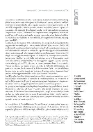 LA DISLESSIA E I DISTURBI SPECIFICI DI APPRENDIMENTO • 97
INTERVENTI
connessione con la motivazione è assai stretta. L’autorappresentazione del sog-
getto, la sua percezione come agente in determinati contesti influenza molto la
motivazione a seconda che egli si aspetti un esito positivo (perché convinto di
autoefficacia positiva) oppure preveda un esito negativo. Questo ci riporta, da
una parte, alla necessità di sviluppare quella che è stata definita competenza
compensativa, ovvero l’abilità nell’uso degli strumenti compensativi medesimi7
e, dall’altra, all’impiego abile delle strategie metodologiche e didattiche al fine
di potenziare la percezione di autoefficacia, e dunque la motivazione, nei sog-
getti con DSA.
La possibilità del successo nella realizzazione dei compiti richiesti dal contesto,
seppure con metodologie o con strumenti diversi, agisce anche a livello più
profondo. Il valore consolidante del successo nell’affrontare i compiti imposti
dall’esterno risulta evidente in ordine alla capacità del soggetto medesimo di re-
sistere agli stress e agli affetti negativi che impone l’ambiente. Soggetti con Sé
fragili sono maggiormente sottoposti alla difficoltà di autoregolazione emotiva
(contrastare gli affetti negativi) che può scivolare verso la dissociazione, ossia
quel distaccarsi da una realtà che pare distruggere il soggetto. Alcune testimo-
nianze di soggetti con DSA rilevano che questa può essere l’esperienza emotiva
vissuta in classe. Da questo punto di vista, è richiesto all’insegnante un
profondo lavoro sulla sicurezza di Sé dell’alunno con DSA, concependo la re-
lazione come un setting in cui «co-costruire» le condizioni di successo, il suc-
cessivo padroneggiamento della realtà (scolastica) e l’autostima8
.
Nel Disturbo Specifico di Apprendimento, l’intervento metacognitivo non è
finalizzato all’incremento o al ripristino di abilità strumentali. In condizioni in
cui le abilità strumentali non si sono automatizzate è opportuno compensare
le carenze con una maggiore padronanza delle risorse metacognitive.
In questo senso è opportuno in primo luogo elaborare con l’alunno una ri-
flessione in relazione al locus of control che dovrà orientarsi in senso
«esterno». Il bambino dovrà essere consapevole che gli insuccessi dipendono
da lui, ma nella misura in cui sono determinati da fattori che lo trascen-
dono (i DSA) e che possono comunque essere compensati anche mediante
apposite strategie metacognitive9
.
In conclusione, il Piano Didattico Personalizzato, che costituisce una sorta
di patto fra la scuola e la famiglia dell’alunno con DSA, definisce per ambiti
o per discipline specifici le strategie didattiche, gli strumenti dispensativi e
7. F. Fogarolo, L’efficacia della compensazione tecnologica negli Alunni con Disturbo Specifico di Ap-
prendimento, in Studi e Documenti degli Annali della Pubblica Istruzione (a cura di P. Pardi –
G. Simoneschi), Tecnologie educative per integrazione, n. 127, 2009, Le Monnier, Firenze.
8. A.N. Schore, La regolazione degli affetti e la riparazione del Sé, Astrolabio, Roma 2003.
9. D. Ianes, Didattica spaciale..., cit.
Il valore
consolidante
del successo
nell’affrontare
i compiti
imposti
dall’esterno
risulta
evidente
in ordine
alla capacità
del soggetto
medesimo
di resistere
agli stress
e agli affetti
negativi
che impone
l’ambiente
007API2_2010 copia.qxd 3-02-2011 14:23 Pagina 97
 