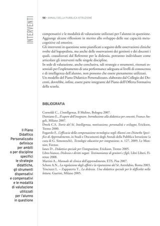 98 • ANNALI DELLA PUBBLICA ISTRUZIONE
compensativi e le modalità di valutazione utilizzati per l’alunno in questione.
Aggiunge alcune riflessioni in merito allo sviluppo delle sue capacità meta-
cognitive ed emotive.
Gli interventi in questione sono pianificati a seguito delle osservazioni cliniche
svolte dal logopedista, ma anche delle osservazioni dei genitori e dei docenti i
quali, coaudiuvati dal Referente per la dislessia, potranno individuare come
articolare gli interventi nelle singole discipline.
In sede di valutazione, anche conclusiva, tali strategie e strumenti, ritenuti es-
senziali per l’espletamento di una performance adeguata ai livelli di conoscenza
e di intelligenza dell’alunno, non possono che essere pienamente utilizzati.
Un modello del Piano Didattico Personalizzato, elaborato dal Collegio dei Do-
centi, dovrebbe, infine, essere parte integrante del Piano dell’Offerta Formativa
della scuola.
BIBLIOGRAFIA
Cornoldi C., L’intelligenza, Il Mulino, Bologna 2007.
Damiano E., Il sapere dell’insegnare, Introduzione alla didattica per concetti, Franco An-
geli, Milano 2007.
Dwek C.S, Teorie del Sé, Intelligenza, motivazione, personalità e sviluppo, Erickson,
Trento 2000.
Fogarolo F., L’efficacia della compensazione tecnologica negli Alunni con Disturbo Speci-
fico di Apprendimento, in Studi e Documenti degli Annali della Pubblica Istruzione (a
cura di G. Simoneschi), Tecnologie educative per integrazione, n. 127, 2009, Le Mon-
nier, Firenze.
Ianes D., Didattica speciale per l’integrazione, Erickson, Trento 2005.
Libro bianco, Dislessia e diritti negati. Testimonianze di genitori e figli, Libri Liberi, Fi-
renze 2008.
Martini A., Manuale di clinica dell’apprendimento, ETS, Pisa 2007.
Schore A.N., La regolazione degli affetti e la riparazione del Sé, Astrolabio, Roma 2003.
Trisciuzzi L. – Zappaterra T., La dislessia. Una didattica speciale per le difficoltà nella
lettura, Guerini, Milano 2005.
INTERVENTI
Il Piano
Didattico
Personalizzato
definisce
per ambiti
o per discipline
specifici
le strategie
didattiche,
gli strumenti
dispensativi
e compensativi
e le modalità
di valutazione
utilizzati
per l’alunno
in questione
007API2_2010 copia.qxd 3-02-2011 14:23 Pagina 98
 