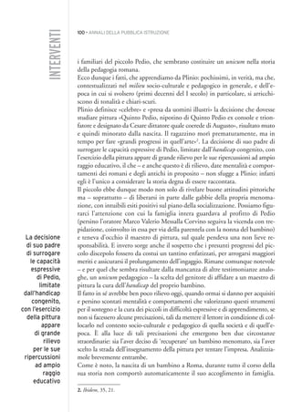 100 • ANNALI DELLA PUBBLICA ISTRUZIONE
i familiari del piccolo Pedio, che sembrano costituire un unicum nella storia
della pedagogia romana.
Ecco dunque i fatti, che apprendiamo da Plinio: pochissimi, in verità, ma che,
contestualizzati nel milieu socio-culturale e pedagogico in generale, e dell’e-
poca in cui si svolsero (primi decenni del I secolo) in particolare, si arricchi-
scono di tonalità e chiari-scuri.
Plinio definisce «celebre» e «presa da uomini illustri» la decisione che dovesse
studiare pittura «Quinto Pedio, nipotino di Quinto Pedio ex console e trion-
fatore e designato da Cesare dittatore quale coerede di Augusto», risultato muto
e quindi minorato dalla nascita. Il ragazzino morì prematuramente, ma in
tempo per fare «grandi progressi in quell’arte»2
. La decisione di suo padre di
surrogare le capacità espressive di Pedio, limitate dall’handicap congenito, con
l’esercizio della pittura appare di grande rilievo per le sue ripercussioni ad ampio
raggio educativo, il che – e anche questo è di rilievo, date mentalità e compor-
tamenti dei romani e degli antichi in proposito – non sfugge a Plinio: infatti
egli è l’unico a considerare la storia degna di essere raccontata.
Il piccolo ebbe dunque modo non solo di rivelare buone attitudini pittoriche
ma – soprattutto – di liberarsi in parte dalle gabbie della propria menoma-
zione, con intuibili esiti positivi sul piano della socializzazione. Possiamo figu-
rarci l’attenzione con cui la famiglia intera guardava al profitto di Pedio
(persino l’oratore Marco Valerio Messalla Corvino seguiva la vicenda con tre-
pidazione, coinvolto in essa per via della parentela con la nonna del bambino)
e teneva d’occhio il maestro di pittura, sul quale pendeva una non lieve re-
sponsabilità. E invero sorge anche il sospetto che i presunti progressi del pic-
colo discepolo fossero da costui un tantino enfatizzati, per arrogarsi maggiori
meriti e assicurarsi il prolungamento dell’ingaggio. Rimane comunque notevole
– e per quel che sembra risultare dalla mancanza di altre testimonianze analo-
ghe, un unicum pedagogico – la scelta del genitore di affidare a un maestro di
pittura la cura dell’handicap del proprio bambino.
Il fatto in sé avrebbe ben poco rilievo oggi, quando ormai si danno per acquisiti
e persino scontati mentalità e comportamenti che valorizzano questi strumenti
per il sostegno e la cura dei piccoli in difficoltà espressive e di apprendimento, se
non si facessero alcune precisazioni, tali da mettere il lettore in condizione di col-
locarlo nel contesto socio-culturale e pedagogico di quella società e di quell’e-
poca. È alla luce di tali precisazioni che emergono ben due circostanze
straordinarie: sia l’aver deciso di ‘recuperare’ un bambino menomato, sia l’aver
scelto la strada dell’insegnamento della pittura per tentare l’impresa. Analizzia-
mole brevemente entrambe.
Come è noto, la nascita di un bambino a Roma, durante tutto il corso della
sua storia non comportò automaticamente il suo accoglimento in famiglia.
INTERVENTI
La decisione
di suo padre
di surrogare
le capacità
espressive
di Pedio,
limitate
dall’handicap
congenito,
con l’esercizio
della pittura
appare
di grande
rilievo
per le sue
ripercussioni
ad ampio
raggio
educativo
2. Ibidem, 35, 21.
008API2_2010 copia.qxd 3-02-2011 14:24 Pagina 100
 
