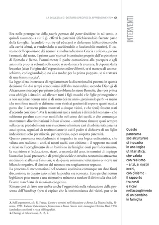 LA DISLESSIA E I DISTURBI SPECIFICI DI APPRENDIMENTO • 101
INTERVENTI
Era nelle prerogative della patria potestas del pater decidere in tal senso, e
quindi assumersi a tutti gli effetti la paternità (dichiarandolo facente parte
della famiglia, facendolo nutrire ed educare) o disfarsene (abbandonandolo
alla carità altrui, o vendendolo o uccidendolo o lasciandolo morire). Il co-
stume dell’esposizione dei neonati è molto radicato in Grecia e a Roma; presso
i romani, del resto, il primo caso ‘storico’ è costituito proprio dall’esposizione
di Romolo e Remo. Formalmente il padre comunicava alla puerpera e agli
astanti la propria volontà sollevando o no da terra la creatura, lì deposta dalla
levatrice (ecco l’origine dell’espressione: tollere liberos), se si trattava di un ma-
schietto, consegnandolo o no alla madre per la prima poppata, se si trattava
di una femminuccia3
.
La legge si era interessata di regolamentare la discrezionalità paterna in questa
decisione fin dai tempi remotissimi dell’alta monarchia; secondo Dionigi di
Alicarnasso si occupò per primo del problema lo stesso Romolo, che «per prima
cosa obbligò i cittadini ad allevare tutti i figli maschi e le figlie primogenite e
a non uccidere nessun nato al di sotto dei tre anni», precisando però: «a meno
che non fosse mutilo o deforme: non vietò ai genitori di esporre questi nati, a
patto che li avessero prima mostrati a cinque vicini, e che (essi) fossero stati
d’accordo con loro»4
. Ma le restrizioni tese a tutelare i diritti del neonato – che
subirono peraltro continue modifiche nel corso dei secoli, e che comunque
mantennero discriminazioni in base al sesso – sembrano rimaste quasi sempre
sulla carta; probabilmente esse riuscirono a limitare casi di arbitrarietà paterna
assai spinta, segnalati da testimonianze in cui il padre si disfaceva di un figlio
indesiderato solo per miseria, per capriccio, o per sospetta paternità.
Questo panorama socialculturale si inquadra in una logica utilitaristica, che
valuta con realismo – anzi, ai nostri occhi, con cinismo – il rapporto tra costi
e ricavi nell’accoglimento di un bambino in famiglia: costi per l’allevamento,
la nutrizione e l’educazione, ricavi, a seconda del ceto, in termini di impiego
lavorativo (assai precoce), o di prestigio sociale e crescita economica attraverso
matrimoni e alleanze familiari; se da queste sommarie valutazioni evinceva un
bilancio negativo, il destino del neonato era tragicamente segnato.
La presenza di menomazioni nel neonato costituiva comunque un dato fuori
discussione; in questo caso infatti la perdita era scontata. Ecco perché nessun
legislatore pose mano a una normativa mirante a tutelare il diritto alla vita del-
l’essere marchiato da handicap congenito.
Rimase così di fatto sine iudice anche l’oggettività nella valutazione della pre-
senza dell’handicap (ben si capisce che la testimonianza dei vicini, pur se in
Questo
panorama
socialculturale
si inquadra
in una logica
utilitaristica,
che valuta
con realismo
– anzi, ai nostri
occhi,
con cinismo –
il rapporto
tra costi
e ricavi
nell’accoglimento
di un bambino
in famiglia
3. Sull’argomento, cfr. R. Frasca, Donne e uomini nell’educazione a Roma, La Nuova Italia, Fi-
renze, 1991; Eadem, Educazione e formazione a Roma. Storia, testi, immagini, Dedalo, Bari, 1996
(ambedue con fonti e ricca bibliografia).
4. Dionigi di Alicarnasso, 2, 15, 2.
008API2_2010 copia.qxd 3-02-2011 14:24 Pagina 101
 