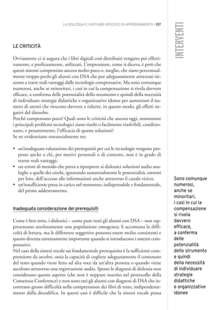 LA DISLESSIA E I DISTURBI SPECIFICI DI APPRENDIMENTO • 107
INTERVENTI
LE CRITICITÀ
Ovviamente ci si augura che i libri digitali così distribuiti vengano poi effetti-
vamente, e proficuamente, utilizzati. L’impressione, come si diceva, è però che
questi sistemi compensino ancora molto poco o, meglio, che siano percentual-
mente troppo pochi gli alunni con DSA che pur adeguatamente attrezzati rie-
scono a trarre reali vantaggi dalle tecnologie compensative. Ma sono comunque
numerosi, anche se minoritari, i casi in cui la compensazione si rivela davvero
efficace, a conferma delle potenzialità dello strumento e quindi della necessità
di individuare strategie didattiche e organizzative idonee per aumentare il nu-
mero di utenti che riescono davvero a ridurre, in questo modo, gli effetti ne-
gativi del disturbo.
Perché compensano poco? Quali sono le criticità che ancora oggi, nonostante
i principali problemi tecnologici siano risolti o facilmente risolvibili, condizio-
nano, e pesantemente, l’efficacia di queste soluzioni?
Se ne evidenziano sostanzialmente tre:
• un’inadeguata valutazione dei prerequisiti per cui le tecnologie vengono pro-
poste anche a chi, per motivi personali o di contesto, non è in grado di
trarne reali vantaggi;
• un errore di metodo che porta a riproporre ai dislessici soluzioni audio ana-
loghe a quelle dei ciechi, ignorando sostanzialmente le potenzialità, enormi
per loro, dell’accesso alle informazioni anche attraverso il canale visivo;
• un’insufficiente presa in carico nel momento, indispensabile e fondamentale,
del primo addestramento.
Inadeguata considerazione dei prerequisiti
Come è ben noto, i dislessici – come pure tutti gli alunni con DSA – non rap-
presentano assolutamente una popolazione omogenea: li accomuna la diffi-
coltà di lettura, ma le differenze soggettive possono essere molto consistenti e
questo diventa estremamente importante quando si introducono i sistemi com-
pensativi.
Nel caso della sintesi vocale un fondamentale prerequisito è la sufficiente com-
prensione da ascolto, ossia la capacità di cogliere adeguatamente il contenuto
del testo quando viene letto ad alta voce da un’altra persona o quando viene
ascoltato attraverso una registrazione audio. Spesso le diagnosi di dislessia non
considerano questo aspetto (che non è neppure inserito nel protocollo della
Consensus Conference) e non sono rari gli alunni con diagnosi di DSA che in-
contrano grosse difficoltà nella comprensione dei libri di testo, indipendente-
mente dalla decodifica. In questi casi è difficile che la sintesi vocale possa
Sono comunque
numerosi,
anche se
minoritari,
i casi in cui la
compensazione
si rivela
davvero
efficace,
a conferma
delle
potenzialità
dello strumento
e quindi
della necessità
di individuare
strategie
didattiche
e organizzative
idonee
009API2_2010 copia.qxd 3-02-2011 14:24 Pagina 107
 