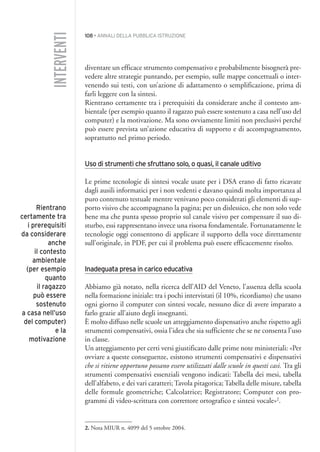 108 • ANNALI DELLA PUBBLICA ISTRUZIONE
diventare un efficace strumento compensativo e probabilmente bisognerà pre-
vedere altre strategie puntando, per esempio, sulle mappe concettuali o inter-
venendo sui testi, con un’azione di adattamento o semplificazione, prima di
farli leggere con la sintesi.
Rientrano certamente tra i prerequisiti da considerare anche il contesto am-
bientale (per esempio quanto il ragazzo può essere sostenuto a casa nell’uso del
computer) e la motivazione. Ma sono ovviamente limiti non preclusivi perché
può essere prevista un’azione educativa di supporto e di accompagnamento,
soprattutto nel primo periodo.
Uso di strumenti che sfruttano solo, o quasi, il canale uditivo
Le prime tecnologie di sintesi vocale usate per i DSA erano di fatto ricavate
dagli ausili informatici per i non vedenti e davano quindi molta importanza al
puro contenuto testuale mentre venivano poco considerati gli elementi di sup-
porto visivo che accompagnano la pagina; per un dislessico, che non solo vede
bene ma che punta spesso proprio sul canale visivo per compensare il suo di-
sturbo, essi rappresentano invece una risorsa fondamentale. Fortunatamente le
tecnologie oggi consentono di applicare il supporto della voce direttamente
sull’originale, in PDF, per cui il problema può essere efficacemente risolto.
Inadeguata presa in carico educativa
Abbiamo già notato, nella ricerca dell’AID del Veneto, l’assenza della scuola
nella formazione iniziale: tra i pochi intervistati (il 10%, ricordiamo) che usano
ogni giorno il computer con sintesi vocale, nessuno dice di avere imparato a
farlo grazie all’aiuto degli insegnanti.
È molto diffuso nelle scuole un atteggiamento dispensativo anche rispetto agli
strumenti compensativi, ossia l’idea che sia sufficiente che se ne consenta l’uso
in classe.
Un atteggiamento per certi versi giustificato dalle prime note ministeriali: «Per
ovviare a queste conseguenze, esistono strumenti compensativi e dispensativi
che si ritiene opportuno possano essere utilizzati dalle scuole in questi casi. Tra gli
strumenti compensativi essenziali vengono indicati: Tabella dei mesi, tabella
dell’alfabeto, e dei vari caratteri; Tavola pitagorica; Tabella delle misure, tabella
delle formule geometriche; Calcolatrice; Registratore; Computer con pro-
grammi di video-scrittura con correttore ortografico e sintesi vocale»2
.
INTERVENTI
Rientrano
certamente tra
i prerequisiti
da considerare
anche
il contesto
ambientale
(per esempio
quanto
il ragazzo
può essere
sostenuto
a casa nell’uso
del computer)
e la
motivazione
2. Nota MIUR n. 4099 del 5 ottobre 2004.
009API2_2010 copia.qxd 3-02-2011 14:24 Pagina 108
 