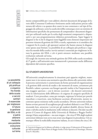 122 • ANNALI DELLA PUBBLICA ISTRUZIONE
mente comprensibile per i non addetti; ulteriori documenti del gruppo di la-
voro della Consensus Conference forniranno anche indicazione precise sulla
stesura del referto e su quanto deve essere in esso contenuto e sul tipo di lin-
guaggio da utilizzare; certo la scuola dovrebbe comunque avere un minimo di
informazioni specifiche che permettano di comprendere i documenti diagno-
stici per utilizzarli anche per la scelta degli strumenti compensativi e dispen-
sativi e per una programmazione didattica personalizzata. Saper leggere le
diagnosi (e far sì che le diagnosi siano leggibili) sono elementi importanti nel
percorso virtuoso di gestione dei DSA a scuola, soprattutto se si considera che
i rapporti fra la scuola e gli operatori sanitari che hanno emesso la diagnosi
sono spesso assai limitati. La possibilità di un colloquio più proficuo e orga-
nico fra mondo della scuola e servizi sanitari è essenziale per migliorare in fu-
turo la gestione dei DSA, e ciò si potrà ottenere mediante una parallela
evoluzione culturale sul tema.
Gli scogli che incontra una ottimale gestione dei DSA nella scuola secondaria
di 2° grado e nell’università sono innumerevoli e presentano anche differenze
dipendenti dal contesto specifico.
GLI STUDENTI UNIVERSITARI
All’università complessivamente la situazione può apparire migliore, nono-
stante non vi sia tuttora una normativa specifica diretta alle università; infatti
il percorso universitario è caratterizzato da forme personali di organizzazione
e di gestione delle attività di studio e dei momenti di esame, certamente più
flessibili e adatte a persone con bisogni speciali; inoltre si ha l’impressione di
una maggior apertura – con le dovute eccezioni – dei docenti universitari
verso la valorizzazione delle differenze e le esigenze di categorie specifiche di
studenti. Certe procedure, come per esempio, registrare le lezioni per poterle
riascoltare o trascrivere, sono facilmente accettate all’università, mentre in-
contrano spesso resistenze nella scuola secondaria. Diverse università italiane
hanno avviato percorsi di accoglienza per gli studenti dislessici o con DSA, as-
sicurando loro, attraverso i servizi per gli studenti disabili, diverse forme di
aiuto e talvolta anche la mediazione nelle richieste ai docenti. Dai dati raccolti
presso il Centro di diagnosi della Università di Modena e Reggio Emilia1
emerge il fatto sorprendente – ma non troppo – che circa il 70% degli studenti
universitari dislessici non aveva mai avuto una diagnosi in precedenza. Ciò co-
munque riflette la realtà della situazione italiana, in cui si stima che circa 2 di-
INTERVENTI
La possibilità
di un colloquio
più proficuo
e organico
fra mondo
della scuola
e servizi
sanitari
è essenziale
per migliorare
in futuro
la gestione
dei DSA, e ciò
si potrà
ottenere
mediante
una parallela
evoluzione
culturale
sul tema
1. L’attività di diagnosi per la dislessia nell’adulto si svolge presso il Laboratorio di Neuropsicolo-
gia dell’Arcispedale S. Maria Nuova di Reggio Emilia (Unità Operativa di Neurologia, Direttore
dr.ssa N. Marcello).
010API2_2010 copia.qxd 3-02-2011 14:25 Pagina 122
 