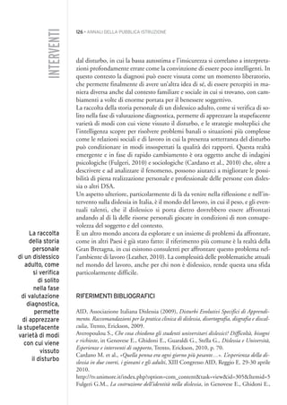 126 • ANNALI DELLA PUBBLICA ISTRUZIONE
dal disturbo, in cui la bassa autostima e l’insicurezza si correlano a interpreta-
zioni profondamente errate come la convinzione di essere poco intelligenti. In
questo contesto la diagnosi può essere vissuta come un momento liberatorio,
che permette finalmente di avere un’altra idea di sé, di essere percepiti in ma-
niera diversa anche dal contesto familiare e sociale in cui si trovano, con cam-
biamenti a volte di enorme portata per il benessere soggettivo.
La raccolta della storia personale di un dislessico adulto, come si verifica di so-
lito nella fase di valutazione diagnostica, permette di apprezzare la stupefacente
varietà di modi con cui viene vissuto il disturbo, e le strategie molteplici che
l’intelligenza scopre per risolvere problemi banali o situazioni più complesse
come le relazioni sociali e di lavoro in cui la presenza sotterranea del disturbo
può condizionare in modi insospettati la qualità dei rapporti. Questa realtà
emergente e in fase di rapido cambiamento è ora oggetto anche di indagini
psicologiche (Fulgeri, 2010) e sociologiche (Cardano et al., 2010) che, oltre a
descrivere e ad analizzare il fenomeno, possono aiutarci a migliorare le possi-
bilità di piena realizzazione personale e professionale delle persone con disles-
sia o altri DSA.
Un aspetto ulteriore, particolarmente di là da venire nella riflessione e nell’in-
tervento sulla dislessia in Italia, è il mondo del lavoro, in cui il peso, e gli even-
tuali talenti, che il dislessico si porta dietro dovrebbero essere affrontati
andando al di là delle risorse personali giocate in condizioni di non consape-
volezza del soggetto e del contesto.
È un altro mondo ancora da esplorare e un insieme di problemi da affrontare,
come in altri Paesi è già stato fatto: il riferimento più comune è la realtà della
Gran Bretagna, in cui esistono consulenti per affrontare questo problema nel-
l’ambiente di lavoro (Leather, 2010). La complessità delle problematiche attuali
nel mondo del lavoro, anche per chi non è dislessico, rende questa una sfida
particolarmente difficile.
RIFERIMENTI BIBLIOGRAFICI
AID, Associazione Italiana Dislessia (2009), Disturbi Evolutivi Specifici di Apprendi-
mento. Raccomandazioni per la pratica clinica di dislessia, disortografia, disgrafia e discal-
culia, Trento, Erickson, 2009.
Averopoulou S., Che cosa chiedono gli studenti universitari dislessici? Difficoltà, bisogni
e richieste, in Genovese E., Ghidoni E., Guaraldi G., Stella G., Dislessia e Università,
Esperienze e interventi di supporto, Trento, Erickson, 2010, p. 70.
Cardano M. et al., «Quella penna era ogni giorno più pesante…». L’esperienza della di-
slessia in due coorti, i giovani e gli adulti, XIII Congresso AID, Reggio E. 29-30 aprile
2010.
http://tv.unimore.it/index.php?option=com_content&task=view&id=305&Itemid=5
Fulgeri G.M., La costruzione dell’identità nella dislessia, in Genovese E., Ghidoni E.,
INTERVENTI
La raccolta
della storia
personale
di un dislessico
adulto, come
si verifica
di solito
nella fase
di valutazione
diagnostica,
permette
di apprezzare
la stupefacente
varietà di modi
con cui viene
vissuto
il disturbo
010API2_2010 copia.qxd 3-02-2011 14:25 Pagina 126
 