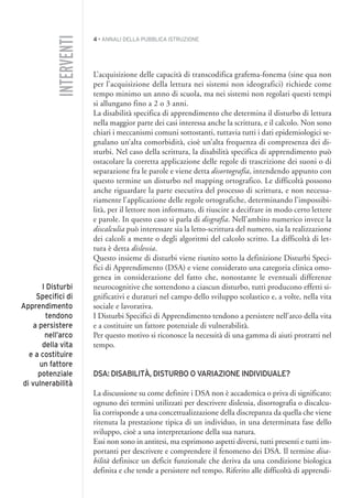 4 • ANNALI DELLA PUBBLICA ISTRUZIONE
L’acquisizione delle capacità di transcodifica grafema-fonema (sine qua non
per l’acquisizione della lettura nei sistemi non ideografici) richiede come
tempo minimo un anno di scuola, ma nei sistemi non regolari questi tempi
si allungano fino a 2 o 3 anni.
La disabilità specifica di apprendimento che determina il disturbo di lettura
nella maggior parte dei casi interessa anche la scrittura, e il calcolo. Non sono
chiari i meccanismi comuni sottostanti, tuttavia tutti i dati epidemiologici se-
gnalano un’alta comorbidità, cioè un’alta frequenza di compresenza dei di-
sturbi. Nel caso della scrittura, la disabilità specifica di apprendimento può
ostacolare la corretta applicazione delle regole di trascrizione dei suoni o di
separazione fra le parole e viene detta disortografia, intendendo appunto con
questo termine un disturbo nel mapping ortografico. Le difficoltà possono
anche riguardare la parte esecutiva del processo di scrittura, e non necessa-
riamente l’applicazione delle regole ortografiche, determinando l’impossibi-
lità, per il lettore non informato, di riuscire a decifrare in modo certo lettere
e parole. In questo caso si parla di disgrafia. Nell’ambito numerico invece la
discalculia può interessare sia la letto-scrittura del numero, sia la realizzazione
dei calcoli a mente o degli algoritmi del calcolo scritto. La difficoltà di let-
tura è detta dislessia.
Questo insieme di disturbi viene riunito sotto la definizione Disturbi Speci-
fici di Apprendimento (DSA) e viene considerato una categoria clinica omo-
genea in considerazione del fatto che, nonostante le eventuali differenze
neurocognitive che sottendono a ciascun disturbo, tutti producono effetti si-
gnificativi e duraturi nel campo dello sviluppo scolastico e, a volte, nella vita
sociale e lavorativa.
I Disturbi Specifici di Apprendimento tendono a persistere nell’arco della vita
e a costituire un fattore potenziale di vulnerabilità.
Per questo motivo si riconosce la necessità di una gamma di aiuti protratti nel
tempo.
DSA: DISABILITÀ, DISTURBO O VARIAZIONE INDIVIDUALE?
La discussione su come definire i DSA non è accademica o priva di significato:
ognuno dei termini utilizzati per descrivere dislessia, disortografia o discalcu-
lia corrisponde a una concettualizzazione della discrepanza da quella che viene
ritenuta la prestazione tipica di un individuo, in una determinata fase dello
sviluppo, cioè a una interpretazione della sua natura.
Essi non sono in antitesi, ma esprimono aspetti diversi, tutti presenti e tutti im-
portanti per descrivere e comprendere il fenomeno dei DSA. Il termine disa-
bilità definisce un deficit funzionale che deriva da una condizione biologica
definita e che tende a persistere nel tempo. Riferito alle difficoltà di apprendi-
INTERVENTI
I Disturbi
Specifici di
Apprendimento
tendono
a persistere
nell’arco
della vita
e a costituire
un fattore
potenziale
di vulnerabilità
001API2_2010 copia.qxd 3-02-2011 14:20 Pagina 4
 