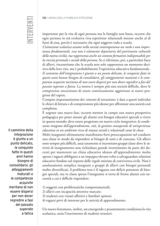132 • ANNALI DELLA PUBBLICA ISTRUZIONE
importante per la vita di ogni persona ma la famiglia non basta, occorre che
ogni persona in età evolutiva viva esperienze relazionali intense anche al di
fuori di essa, perciò è necessario che ogni soggetto vada a scuola.
L’istituzione scolastica assume nella società contemporanea un ruolo e una impor-
tanza fondamentali, essa non è solamente depositaria del patrimonio culturale
della nostra civiltà, ma rappresenta anche un contesto formativo indispensabile per
la crescita personale e sociale della persona. Se ci riferiamo, poi, a particolari fasce
di allievi, riscontriamo che la scuola non solo rappresenta un momento deci-
sivo della loro vita, ma è probabilmente l’esperienza educativa fondamentale.
Il cammino dell’integrazione è giunto a un punto delicato, le conquiste fatte in
questi anni hanno bisogno di consolidarsi, gli atteggiamenti maturati e le com-
petenze acquisite meritano di non essere dispersi per non dover regredire a fasi del
passato superate a fatica. La nostra è sempre più una società difficile, dove le
competenze necessitano di essere continuamente aggiornate ai nuovi pro-
gressi del sapere.
Compito importantissimo dei «sistemi di istruzione» è dare a questi individui
le chiavi di lettura e di comprensione più idonee per affrontare una società così
complessa.
È urgente una nuova fase, occorre mettere in campo una nuova prospettiva
pedagogica per poter aiutare gli alunni con bisogni educativi speciali a vivere
in questo mondo; deve essere progettato un nuovo ciclo integrativo: la condu-
zione integrata dell’apprendimento, cioè, la gestione consapevole di un’esperienza
educativa in un ambiente ricco di istanze sociali e relazionali come la classe.
Molti insegnanti ultimamente manifestano forti preoccupazioni nel condurre
una classe in modo da rispondere ai bisogni di tutti e di ciascuno. Gli allievi
sono sempre più difficili, assai raramente si incontrano gruppi classe dove le at-
tività di insegnamento non richiedano grande investimento da parte dei do-
centi per mantenere un clima educativo idoneo all’apprendimento; molto
spesso i ragazzi obbligano a un impegno elevato volto a salvaguardare relazioni
educative fondate sul rispetto delle regole minime di convivenza civile. Non è
assolutamente semplice insegnare a gruppi di allievi con bisogni personali
molto diversificati, il problema non è il ragazzo con deficit portatore di biso-
gni speciali, ma in classe spesso l’insegnante si trova di fronte alunni con ne-
cessità a cui è difficile rispondere:
1) soggetti con problematiche comportamentali;
2) allievi con incapacità attentive marcate;
3) studenti con vissuti affettivi e familiari spinosi;
4) ragazzi privi di interesse per le attività di apprendimento.
Un nuovo fenomeno, inoltre, sta emergendo e pesantemente condiziona la vita
scolastica, ossia l’inserimento di studenti stranieri.
INTERVENTI
Il cammino della
integrazione
è giunto a un
punto delicato,
le conquiste
fatte in questi
anni hanno
bisogno di
consolidarsi, gli
atteggiamenti
maturati e
le competenze
acquisite
meritano di non
essere dispersi
per non dover
regredire a fasi
del passato
superate
a fatica
011API2_2010 copia.qxd 3-02-2011 14:25 Pagina 132
 