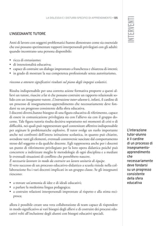 LA DISLESSIA E I DISTURBI SPECIFICI DI APPRENDIMENTO • 135
INTERVENTI
L’INSEGNANTE TUTORE
Anni di lavoro con soggetti problematici hanno dimostrato come sia essenziale
che essi possano sperimentare rapporti interpersonali privilegiati con gli adulti:
quando incontrano una persona disponibile:
• ricca di entusiasmo;
• di intenzionalità educativa;
• capace di costruire un dialogo improntato a franchezza e chiarezza di intenti;
• in grado di mostrare la sua competenza professionale senza autoritarismo,
riescono a ottenere significativi risultati sul piano degli impegni scolastici.
Risulta indispensabile per una corretta azione formativa proporre a questi al-
lievi un tutore, riuscire a far sì che possano costruire un rapporto relazionale so-
lido con un insegnante-tutore. L’interazione tutor-alunno è, infatti, il cardine di
un processo di insegnamento-apprendimento che necessariamente deve fon-
darsi su un progresso consistente della sfera educativa.
I discenti diversi,hanno bisogno di una figura educativa di riferimento, capace
di essere in comunicazione privilegiata sia con l’allievo sia con il gruppo do-
cente. Tale figura tutoria risulta decisiva soprattutto nei momenti di crisi o di
difficoltà, nei quali può rappresentare quel contenitore affettivo indispensabile
per arginare le problematiche esplosive. Il tutor svolge un ruolo importante
anche nei confronti dell’intera istituzione scolastica, in quanto può chiarire,
avendone tutti gli elementi, eventuali controversie suscitate dal comportamento
stesso del soggetto o da qualche docente. Egli rappresenta anche per i docenti
un punto di riferimento privilegiato per la loro opera didattica poiché può
concorrere a indirizzare meglio le metodologie di ogni disciplina e a mediare
le eventuali situazioni di conflitto che potrebbero nascere.
È necessario lavorare in modo da costruire un lavoro unitario di équipe.
Il vero successo di un processo educativo-didattico a scuola risiede nella col-
laborazione fra i vari docenti implicati in un gruppo classe. Se gli insegnanti
riescono:
• a trovare un’armonia di idee e di ideali educativi;
• a parlare la medesima lingua pedagogica;
• a costruire relazioni interpersonali improntate al rispetto e alla stima reci-
proca;
allora è possibile creare una vera collaborazione di team capace di rispondere
in modo significativo ai vari bisogni degli allievi e di costruire dei processi edu-
cativi volti all’inclusione degli alunni con bisogni educativi speciali.
L’interazione
tutor-alunno
è il cardine
di un processo di
insegnamento-
apprendimento
che
necessariamente
deve fondarsi
su un progresso
consistente
della sfera
educativa
011API2_2010 copia.qxd 3-02-2011 14:25 Pagina 135
 
