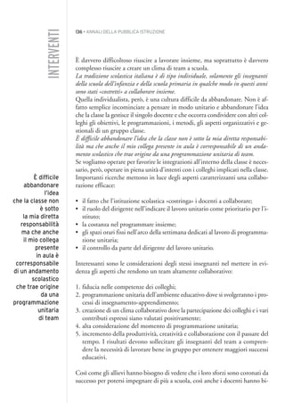 136 • ANNALI DELLA PUBBLICA ISTRUZIONE
È davvero difficoltoso riuscire a lavorare insieme, ma soprattutto è davvero
complesso riuscire a creare un clima di team a scuola.
La tradizione scolastica italiana è di tipo individuale, solamente gli insegnanti
della scuola dell’infanzia e della scuola primaria in qualche modo in questi anni
sono stati «costretti» a collaborare insieme.
Quella individualista, però, è una cultura difficile da abbandonare. Non è af-
fatto semplice incominciare a pensare in modo unitario e abbandonare l’idea
che la classe la gestisce il singolo docente e che occorra condividere con altri col-
leghi gli obiettivi, le programmazioni, i metodi, gli aspetti organizzativi e ge-
stionali di un gruppo classe.
È difficile abbandonare l’idea che la classe non è sotto la mia diretta responsabi-
lità ma che anche il mio collega presente in aula è corresponsabile di un anda-
mento scolastico che trae origine da una programmazione unitaria di team.
Se vogliamo operare per favorire le integrazioni all’interno della classe è neces-
sario, però, operare in piena unità d’intenti con i colleghi implicati nella classe.
Importanti ricerche mettono in luce degli aspetti caratterizzanti una collabo-
razione efficace:
• il fatto che l’istituzione scolastica «costringa» i docenti a collaborare;
• il ruolo del dirigente nell’indicare il lavoro unitario come prioritario per l’i-
stituto;
• la costanza nel programmare insieme;
• gli spazi orari fissi nell’arco della settimana dedicati al lavoro di programma-
zione unitaria;
• il controllo da parte del dirigente del lavoro unitario.
Interessanti sono le considerazioni degli stessi insegnanti nel mettere in evi-
denza gli aspetti che rendono un team altamente collaborativo:
1. fiducia nelle competenze dei colleghi;
2. programmazione unitaria dell’ambiente educativo dove si svolgeranno i pro-
cessi di insegnamento-apprendimento;
3. creazione di un clima collaborativo dove la partecipazione dei colleghi e i vari
contributi espressi siano valutati positivamente;
4. alta considerazione del momento di programmazione unitaria;
5. incremento della produttività, creatività e collaborazione con il passare del
tempo. I risultati devono sollecitare gli insegnanti del team a compren-
dere la necessità di lavorare bene in gruppo per ottenere maggiori successi
educativi.
Così come gli allievi hanno bisogno di vedere che i loro sforzi sono coronati da
successo per potersi impegnare di più a scuola, così anche i docenti hanno bi-
INTERVENTI
È difficile
abbandonare
l’idea
che la classe non
è sotto
la mia diretta
responsabilità
ma che anche
il mio collega
presente
in aula è
corresponsabile
di un andamento
scolastico
che trae origine
da una
programmazione
unitaria
di team
011API2_2010 copia.qxd 3-02-2011 14:25 Pagina 136
 