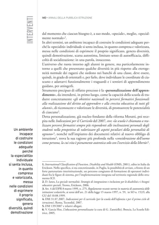 140 • ANNALI DELLA PUBBLICA ISTRUZIONE
dal momento che ciascun bisogno è, a suo modo, «speciale», meglio, «special-
mente normale»2
.
In altri termini, un ambiente incapace di costruire le condizioni adeguate per-
ché la «specialità» individuale si senta inclusa, in quanto compresa e valorizzata,
messa nelle condizioni di esprimere il proprio significato, genera diversità,
quindi demotivazione, scarsa autostima, limitato senso di autoefficacia, diffi-
coltà di socializzazione: in una parola, insuccesso.
L’universo che ruota intorno agli alunni in genere, ma particolarmente in-
torno a quelli che presentano qualche diversità in più rispetto alla eteroge-
neità normale dei ragazzi che siedono nei banchi di una classe, deve essere,
quindi, in grado di orientarli e, per farlo, deve individuare le coordinate di cia-
scuno e adattarvi funzionalmente i traguardi e i sentieri di apprendimento
guidato, per attingerli.
Strumento precipuo di siffatto processo è la «personalizzazione dell’appren-
dimento», da intendersi, in primo luogo, come la capacità della scuola di tra-
durre concretamente «gli obiettivi nazionali in percorsi formativi funzionali
alla realizzazione del diritto ad apprendere e alla crescita educativa di tutti gli
alunni», di riconoscere e valorizzare le diversità, di promuovere le potenzialità
di ciascuno3
.
Detta personalizzazione, già nucleo fondante della riforma Moratti, poi rece-
pita nelle Indicazioni per il Curricolo del 2007, ove «la scuola è chiamata a rea-
lizzare percorsi formativi sempre più rispondenti alle inclinazioni personali degli
studenti nella prospettiva di valorizzare gli aspetti peculiari della personalità di
ognuno»4
, nonché nell’impianto dei documenti relativi al nuovo obbligo di
istruzione5
, trova la sua ragione più profonda nella «considerazione dell’uomo
come persona, la cui vita è pienamente autentica solo con l’esercizio della libertà»6
.
1. International Classification of Function, Disability and Health (OMS, 2001), edito in Italia da
Erickson. Nello specifico, si sta concretizzando, in Puglia, la possibilità di avviare, a fronte di un
forte partenariato interistituzionale, un percorso congiunto di formazione di operatori indivi-
duati fra le figure di sistema, per l’implementazione integrata sul territorio regionale dello stru-
mento ICF.
2. D. Ianes, La speciale normalità. Strategie di integrazione e inclusione per le disabilità e i bisogni
educativi speciali, Trento, Erickson, 2006.
3. Art. 4 del DPR 8 marzo 1999, n. 275, Regolamento recante norme in materia di autonomia delle
istituzioni scolastiche, ai sensi dell’art. 21 della legge 15 marzo 1997, n. 59, in SO n. 152/L alla
GU del 10.08.1999.
4. DM 31.07.2007, Indicazioni per il curricolo (per la scuola dell’infanzia e per il primo ciclo di
istruzione), Roma, Tecnodid, 2007.
5. DM 139/2007 e relativi allegati.
6. V. Garcia Hoz, L’educazione personalizzata (a cura di G. Zanniello), Brescia, La Scuola Edi-
trice, 2005.
INTERVENTI
Un ambiente
incapace
di costruire
le condizioni
adeguate
perché
la «specialità»
individuale
si senta inclusa,
in quanto
compresa
e valorizzata,
messa
nelle condizioni
di esprimere
il proprio
significato,
genera
diversità, quindi
demotivazione
012API2_2010 copia.qxd 3-02-2011 14:25 Pagina 140
 